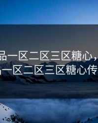 国精产品一区二区三区糖心，国精产品一区二区三区糖心传媒