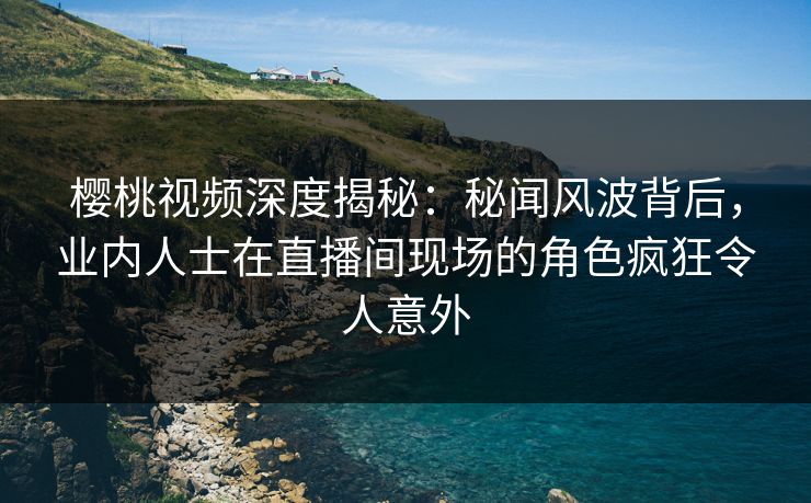 樱桃视频深度揭秘:秘闻风波背后,业内人士在直播间现场的角色疯狂令人意外 樱桃视频深度揭秘:秘闻风波背后,业内人士在直播间现场的角色疯狂令人意外
