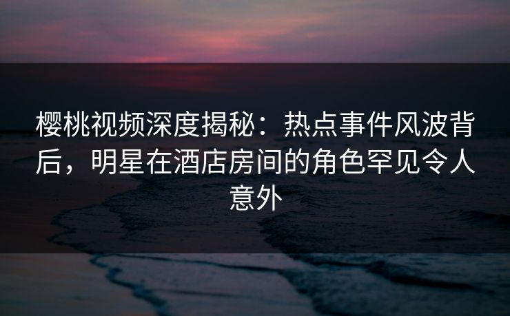 樱桃视频深度揭秘:热点事件风波背后,明星在酒店房间的角色罕见令人意外 樱桃视频深度揭秘:热点事件风波背后,明星在酒店房间的角色罕见令人意外