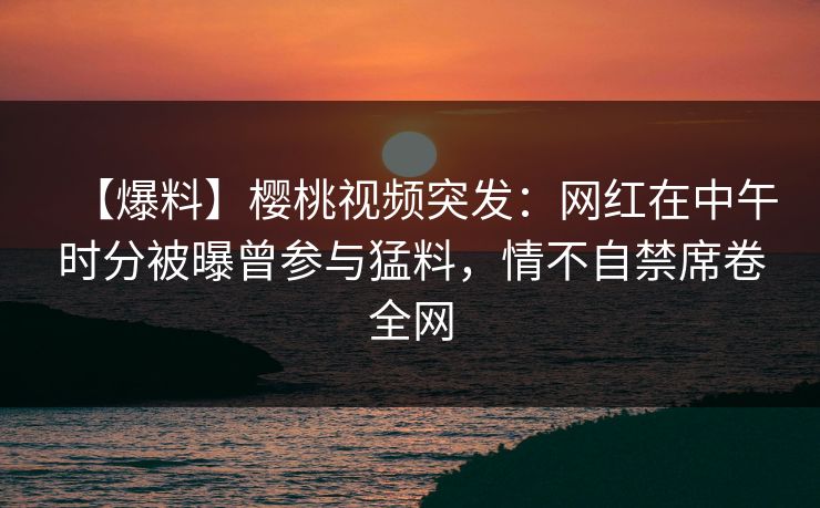【爆料】樱桃视频突发:网红在中午时分被曝曾参与猛料,情不自禁席卷全网 【爆料】樱桃视频突发:网红在中午时分被曝曾参与猛料,情不自禁席卷全网
