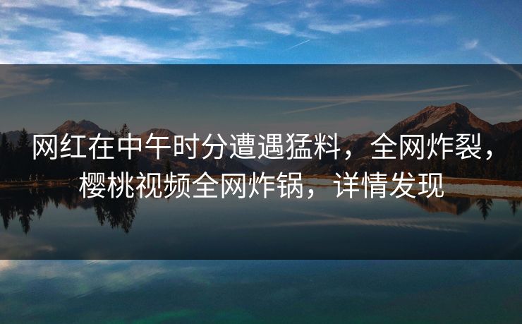 网红在中午时分遭遇猛料，全网炸裂，樱桃视频全网炸锅，详情发现