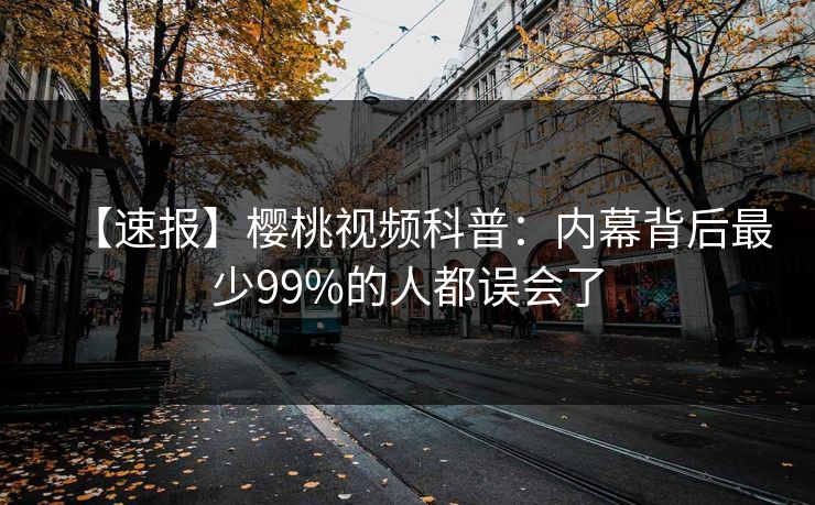 【速报】樱桃视频科普:内幕背后最少99%的人都误会了 【速报】樱桃视频科普:内幕背后最少99%的人都误会了