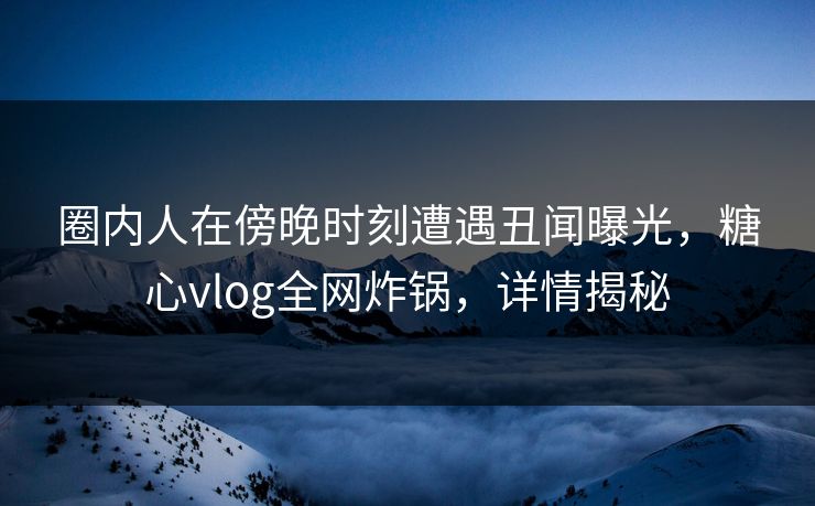 圈内人在傍晚时刻遭遇丑闻曝光，糖心vlog全网炸锅，详情揭秘