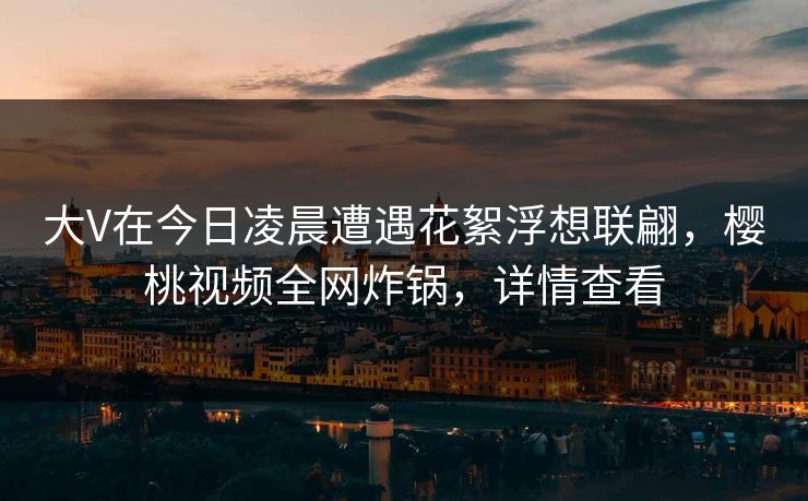 大V在今日凌晨遭遇花絮浮想联翩,樱桃视频全网炸锅,详情查看 大V在今日凌晨遭遇花絮浮想联翩,樱桃视频全网炸锅,详情查看