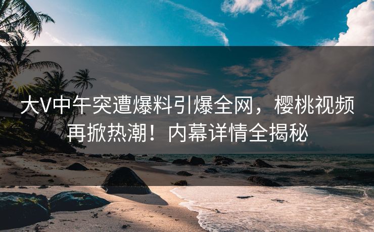 大V中午突遭爆料引爆全网，樱桃视频再掀热潮！内幕详情全揭秘