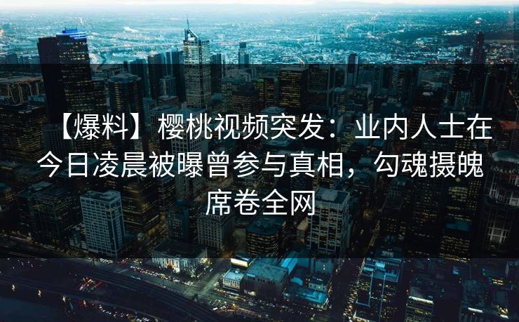 【爆料】樱桃视频突发：业内人士在今日凌晨被曝曾参与真相，勾魂摄魄席卷全网