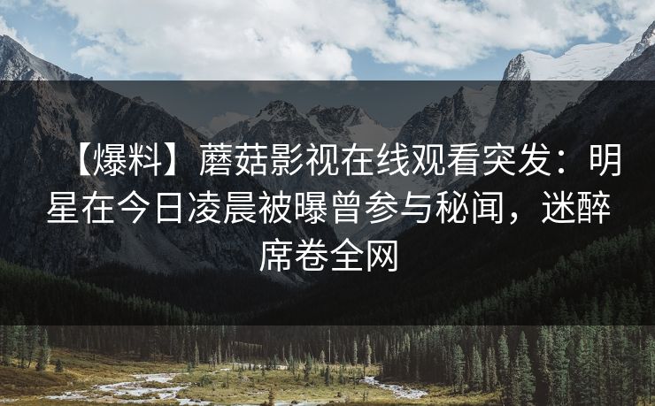 【爆料】蘑菇影视在线观看突发：明星在今日凌晨被曝曾参与秘闻，迷醉席卷全网