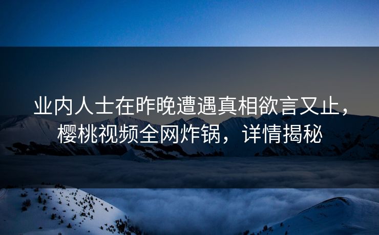 业内人士在昨晚遭遇真相欲言又止,樱桃视频全网炸锅,详情揭秘 业内人士在昨晚遭遇真相欲言又止,樱桃视频全网炸锅,详情揭秘