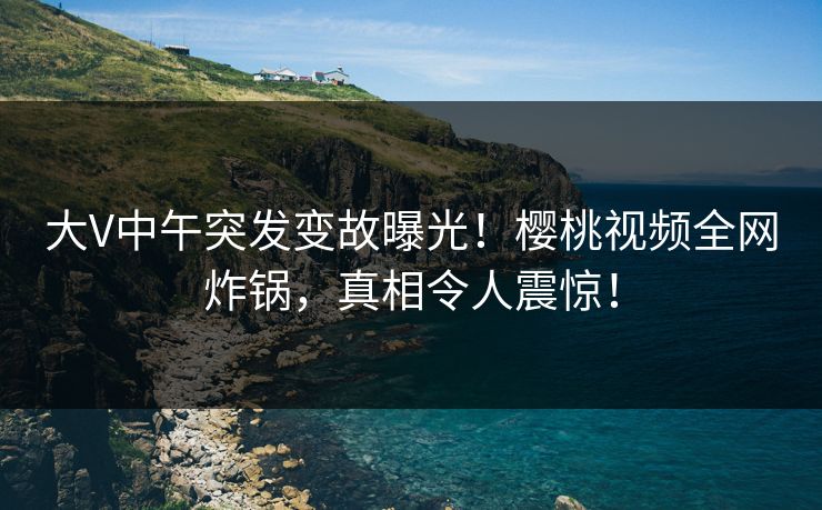 大V中午突发变故曝光！樱桃视频全网炸锅，真相令人震惊！