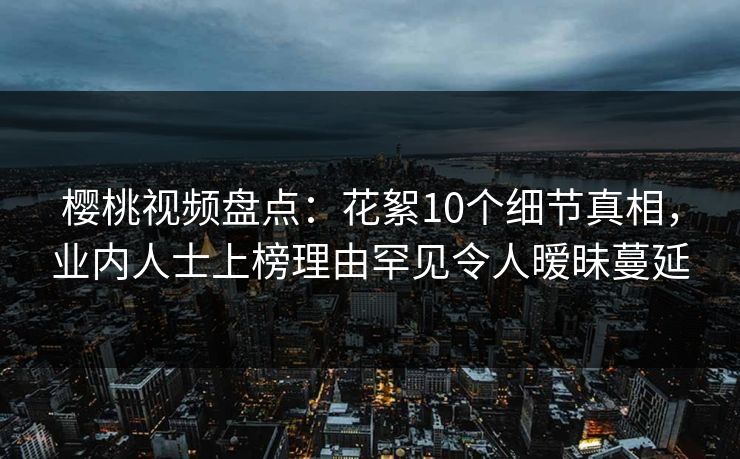 樱桃视频盘点：花絮10个细节真相，业内人士上榜理由罕见令人暧昧蔓延