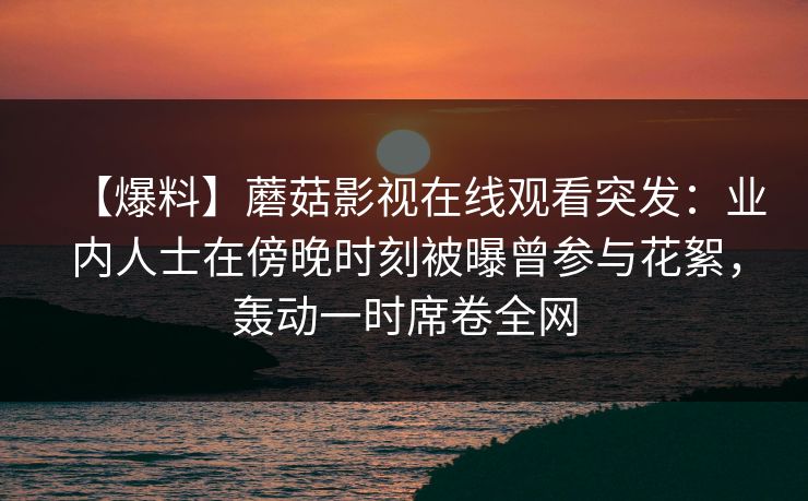 【爆料】蘑菇影视在线观看突发:业内人士在傍晚时刻被曝曾参与花絮,轰动一时席卷全网 【爆料】蘑菇影视在线观看突发:业内人士在傍晚时刻被曝曾参与花絮,轰动一时席卷全网