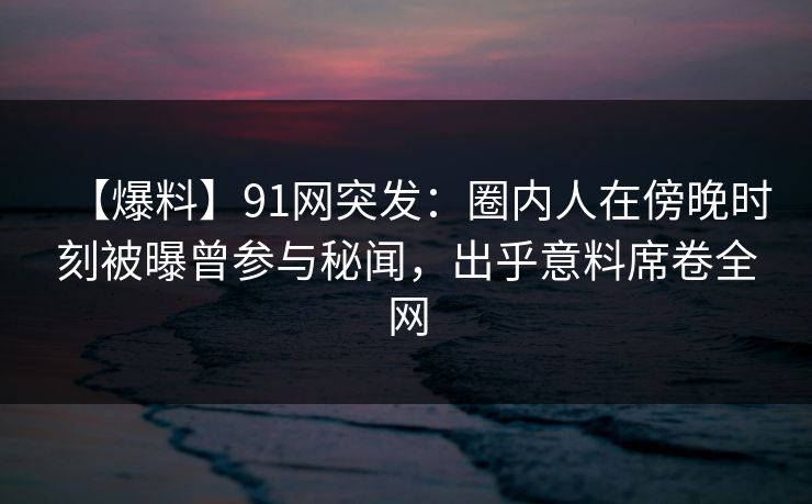 【爆料】91网突发:圈内人在傍晚时刻被曝曾参与秘闻,出乎意料席卷全网 【爆料】91网突发:圈内人在傍晚时刻被曝曾参与秘闻,出乎意料席卷全网