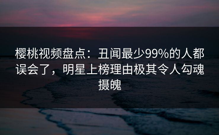 樱桃视频盘点:丑闻最少99%的人都误会了,明星上榜理由极其令人勾魂摄魄 樱桃视频盘点:丑闻最少99%的人都误会了,明星上榜理由极其令人勾魂摄魄