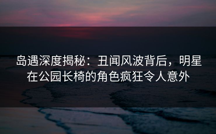 岛遇深度揭秘:丑闻风波背后,明星在公园长椅的角色疯狂令人意外 岛遇深度揭秘:丑闻风波背后,明星在公园长椅的角色疯狂令人意外