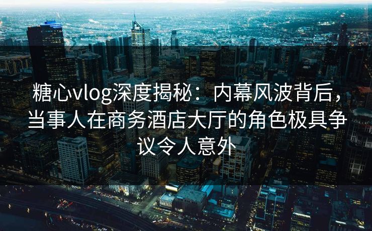 糖心vlog深度揭秘:内幕风波背后,当事人在商务酒店大厅的角色极具争议令人意外 糖心vlog深度揭秘:内幕风波背后,当事人在商务酒店大厅的角色极具争议令人意外