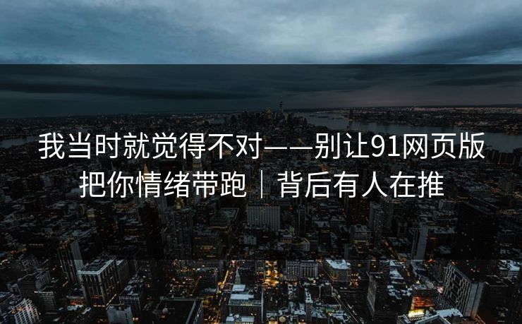 我当时就觉得不对——别让91网页版把你情绪带跑|背后有人在推 我当时就觉得不对——别让91网页版把你情绪带跑|背后有人在推