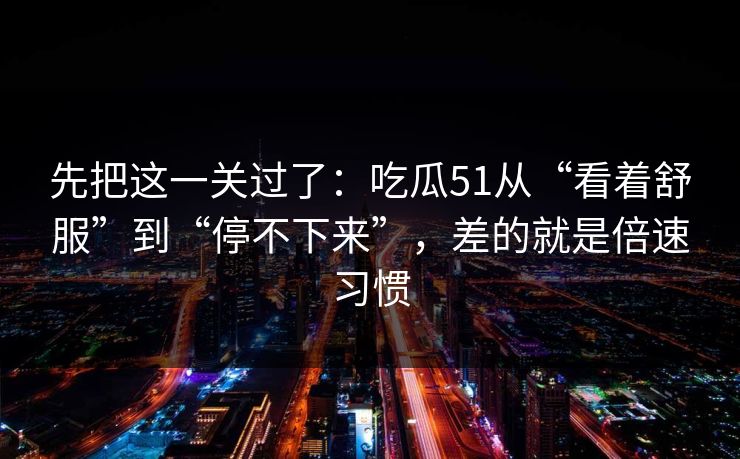 先把这一关过了:吃瓜51从“看着舒服”到“停不下来”,差的就是倍速习惯 先把这一关过了:吃瓜51从“看着舒服”到“停不下来”,差的就是倍速习惯