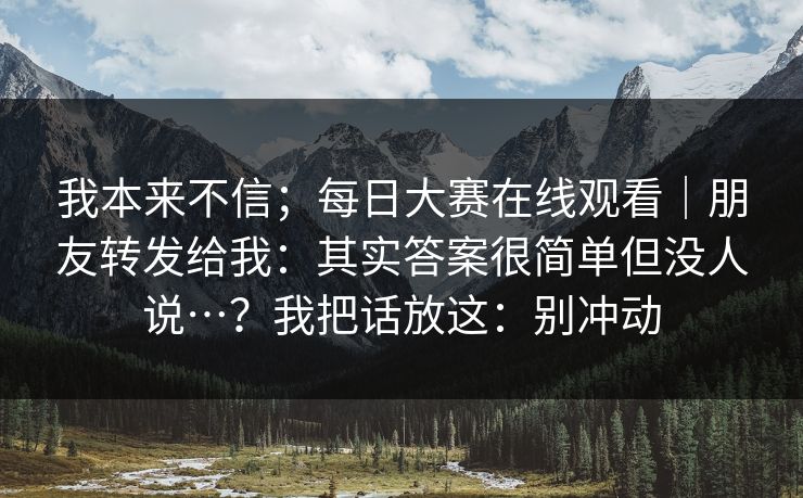 我本来不信;每日大赛在线观看|朋友转发给我:其实答案很简单但没人说…?我把话放这:别冲动 我本来不信;每日大赛在线观看|朋友转发给我:其实答案很简单但没人说…?我把话放这:别冲动