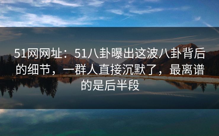 51网网址：51八卦曝出这波八卦背后的细节，一群人直接沉默了，最离谱的是后半段