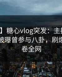 【爆料】糖心vlog突发：主持人在傍晚时刻被曝曾参与八卦，刷爆评论席卷全网