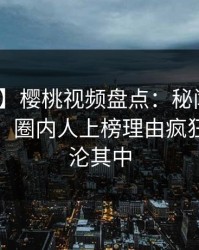 【紧急】樱桃视频盘点：秘闻10个惊人真相，圈内人上榜理由疯狂令人沉沦其中