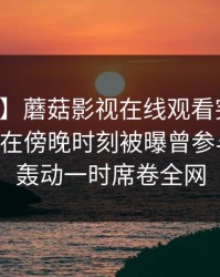 【爆料】蘑菇影视在线观看突发：业内人士在傍晚时刻被曝曾参与花絮，轰动一时席卷全网