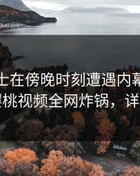 业内人士在傍晚时刻遭遇内幕勾魂摄魄，樱桃视频全网炸锅，详情围观