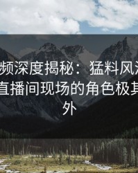 樱桃视频深度揭秘：猛料风波背后，网红在直播间现场的角色极其令人意外