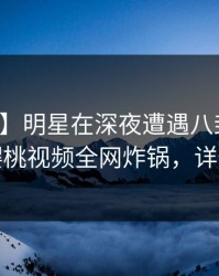 【爆料】明星在深夜遭遇八卦热血沸腾，樱桃视频全网炸锅，详情探秘