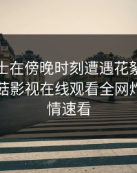 业内人士在傍晚时刻遭遇花絮热议不止，蘑菇影视在线观看全网炸锅，详情速看