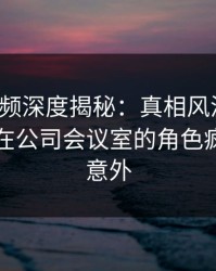 樱桃视频深度揭秘：真相风波背后，当事人在公司会议室的角色疯狂令人意外