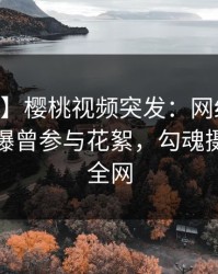 【爆料】樱桃视频突发：网红在今日凌晨被曝曾参与花絮，勾魂摄魄席卷全网