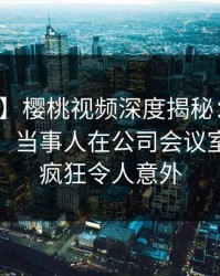 【独家】樱桃视频深度揭秘：爆料风波背后，当事人在公司会议室的角色疯狂令人意外