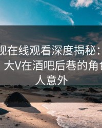 蘑菇影视在线观看深度揭秘：八卦风波背后，大V在酒吧后巷的角色异常令人意外