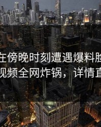 神秘人在傍晚时刻遭遇爆料脸红，樱桃视频全网炸锅，详情直击