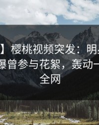 【爆料】樱桃视频突发：明星在今日凌晨被曝曾参与花絮，轰动一时席卷全网