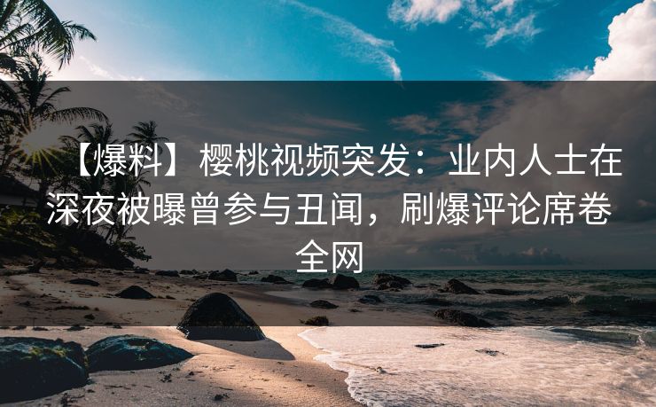 【爆料】樱桃视频突发：业内人士在深夜被曝曾参与丑闻，刷爆评论席卷全网