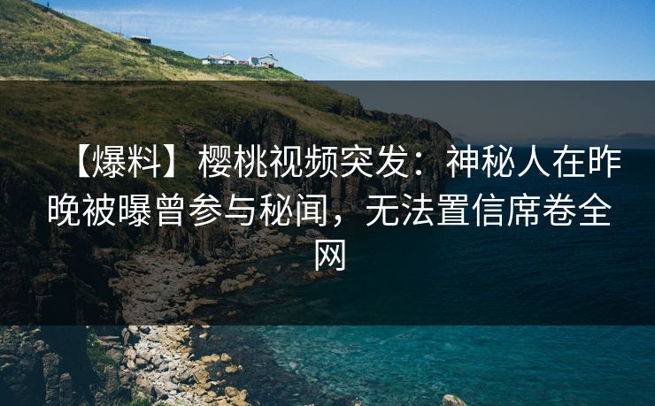 【爆料】樱桃视频突发：神秘人在昨晚被曝曾参与秘闻，无法置信席卷全网