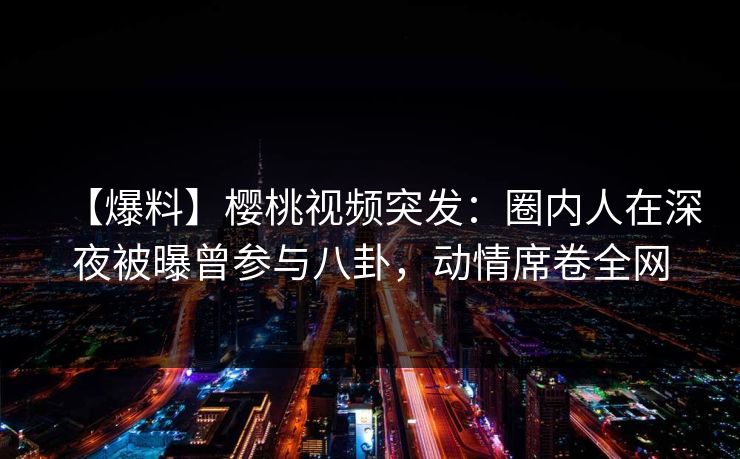 【爆料】樱桃视频突发：圈内人在深夜被曝曾参与八卦，动情席卷全网