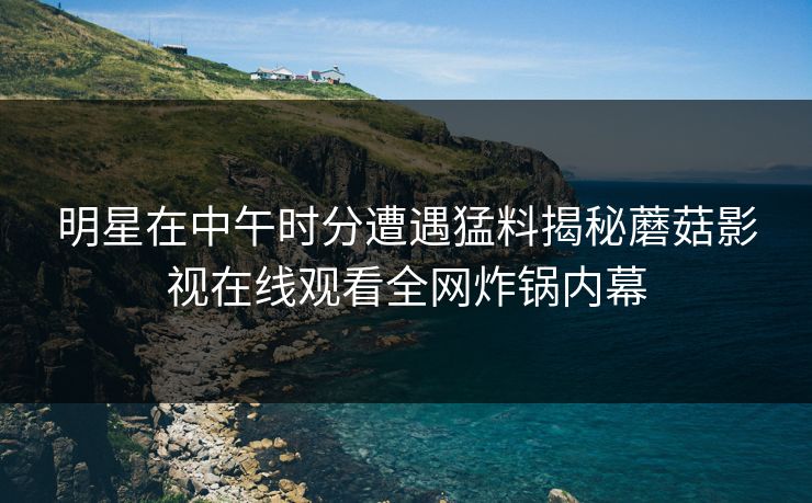 明星在中午时分遭遇猛料揭秘蘑菇影视在线观看全网炸锅内幕
