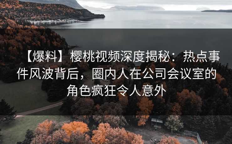 【爆料】樱桃视频深度揭秘：热点事件风波背后，圈内人在公司会议室的角色疯狂令人意外
