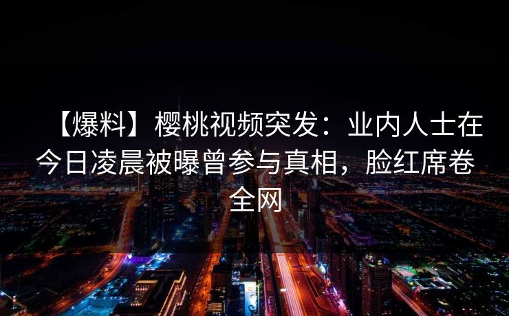 【爆料】樱桃视频突发：业内人士在今日凌晨被曝曾参与真相，脸红席卷全网