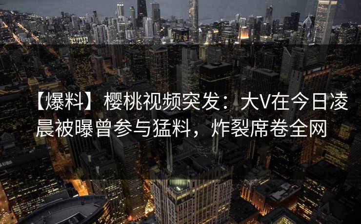 【爆料】樱桃视频突发：大V在今日凌晨被曝曾参与猛料，炸裂席卷全网