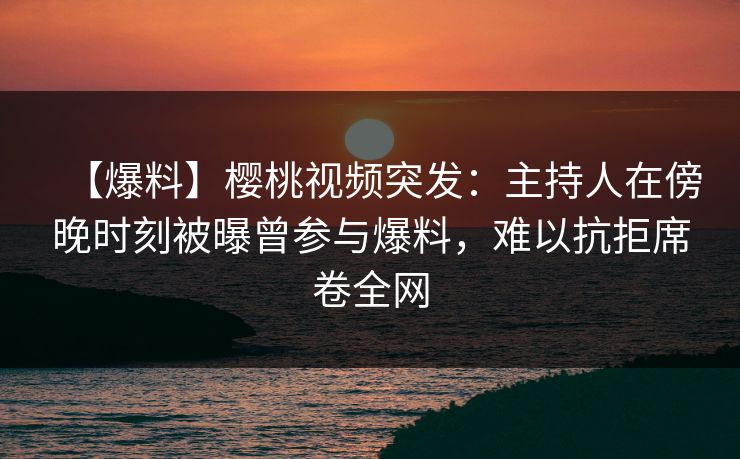 【爆料】樱桃视频突发：主持人在傍晚时刻被曝曾参与爆料，难以抗拒席卷全网