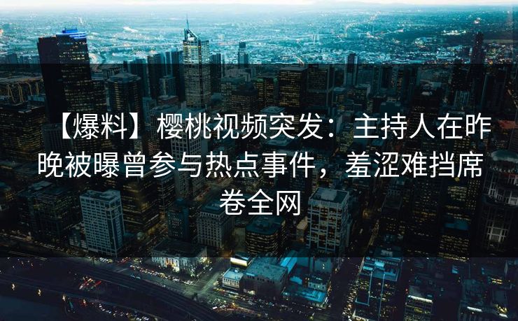 【爆料】樱桃视频突发：主持人在昨晚被曝曾参与热点事件，羞涩难挡席卷全网