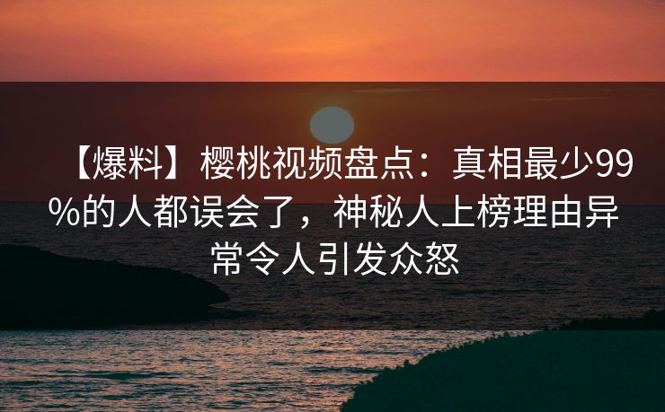 【爆料】樱桃视频盘点:真相最少99%的人都误会了,神秘人上榜理由异常令人引发众怒 【爆料】樱桃视频盘点:真相最少99%的人都误会了,神秘人上榜理由异常令人引发众怒