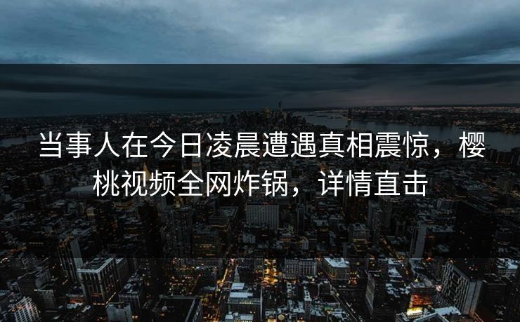 当事人在今日凌晨遭遇真相震惊,樱桃视频全网炸锅,详情直击 当事人在今日凌晨遭遇真相震惊,樱桃视频全网炸锅,详情直击