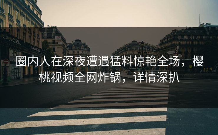 圈内人在深夜遭遇猛料惊艳全场,樱桃视频全网炸锅,详情深扒 圈内人在深夜遭遇猛料惊艳全场,樱桃视频全网炸锅,详情深扒