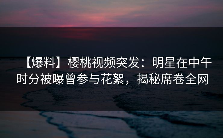 【爆料】樱桃视频突发：明星在中午时分被曝曾参与花絮，揭秘席卷全网