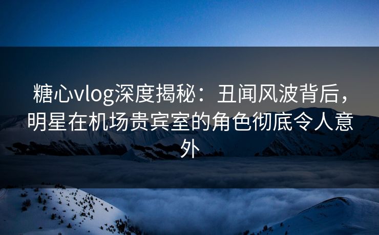 糖心vlog深度揭秘：丑闻风波背后，明星在机场贵宾室的角色彻底令人意外